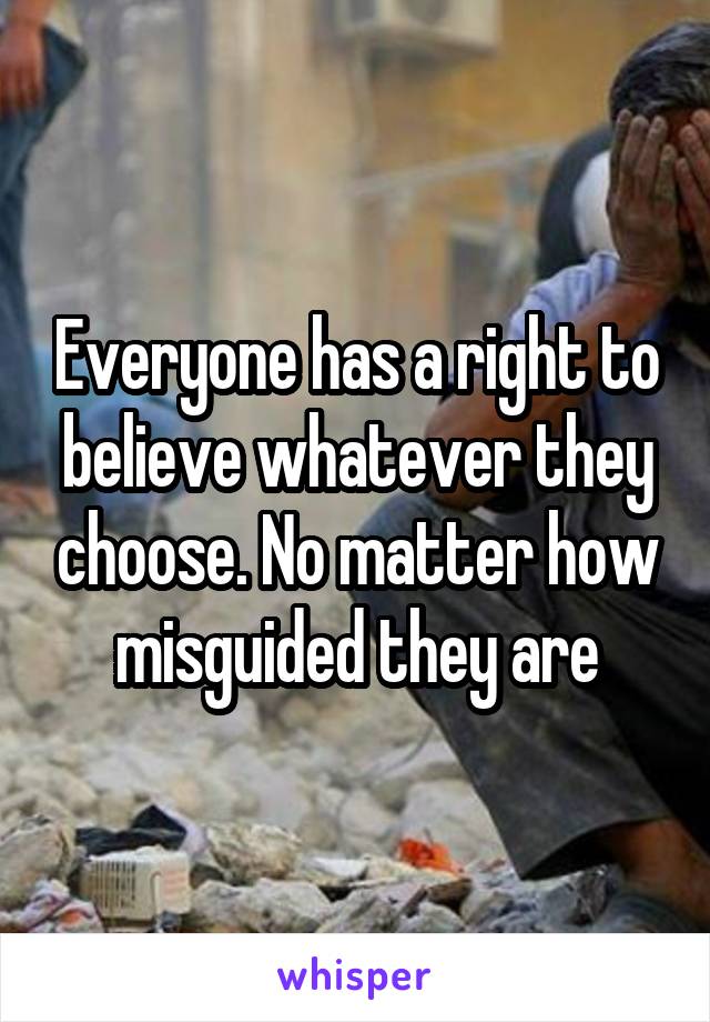 Everyone has a right to believe whatever they choose. No matter how misguided they are