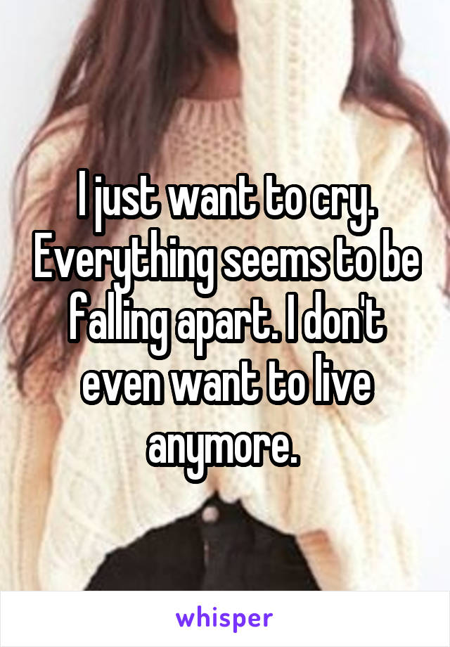 I just want to cry. Everything seems to be falling apart. I don't even want to live anymore. 