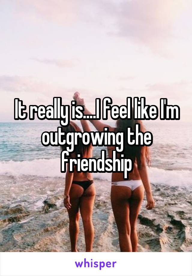 It really is....I feel like I'm outgrowing the friendship
