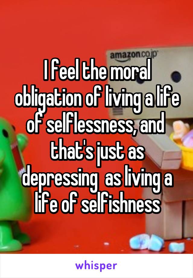 I feel the moral obligation of living a life of selflessness, and  that's just as depressing  as living a life of selfishness