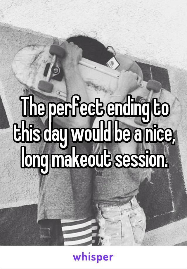 The perfect ending to this day would be a nice, long makeout session.