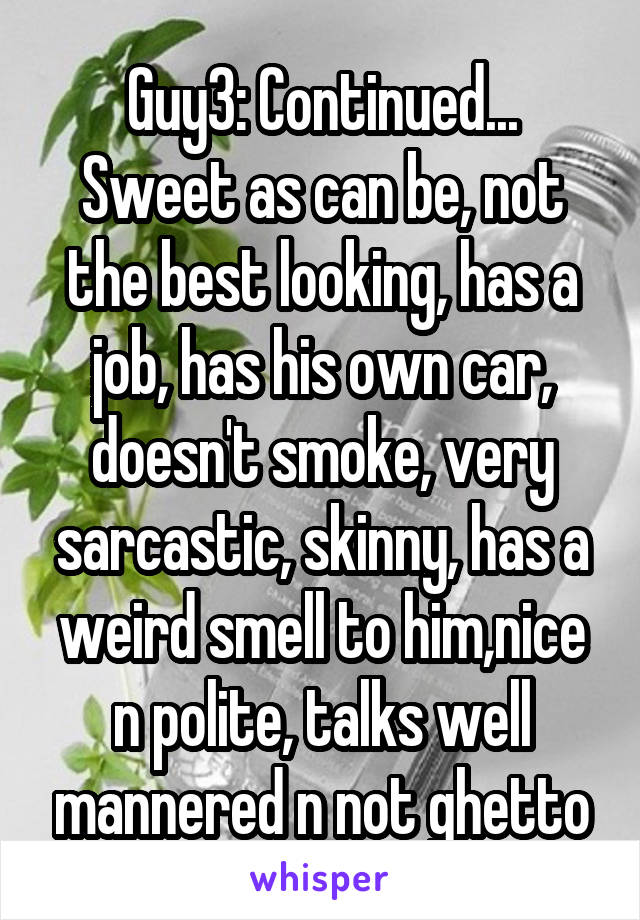 Guy3: Continued...
Sweet as can be, not the best looking, has a job, has his own car, doesn't smoke, very sarcastic, skinny, has a weird smell to him,nice n polite, talks well mannered n not ghetto