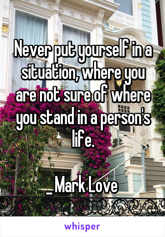 Never put yourself in a situation, where you are not sure of where you stand in a person's life.

_ Mark Love 