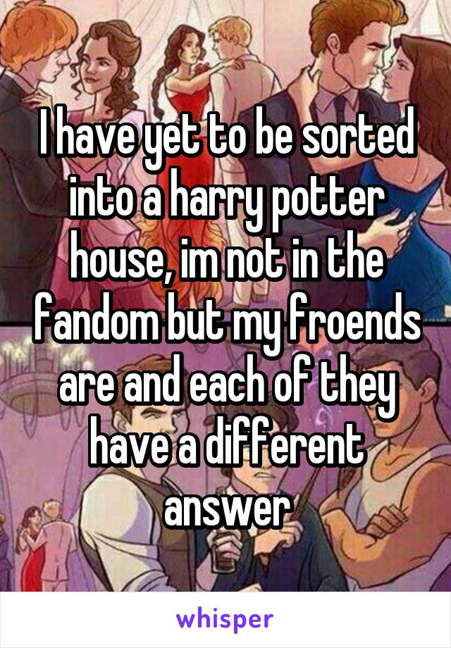 I have yet to be sorted into a harry potter house, im not in the fandom but my froends are and each of they have a different answer