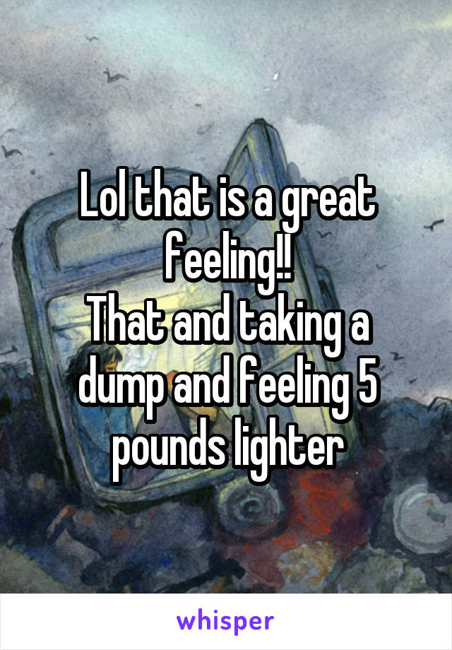 Lol that is a great feeling!!
That and taking a dump and feeling 5 pounds lighter