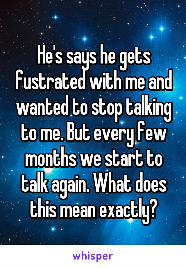 He's says he gets fustrated with me and wanted to stop talking to me. But every few months we start to talk again. What does this mean exactly?