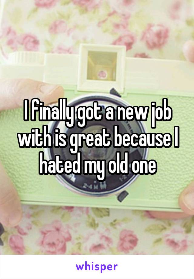 I finally got a new job with is great because I hated my old one
