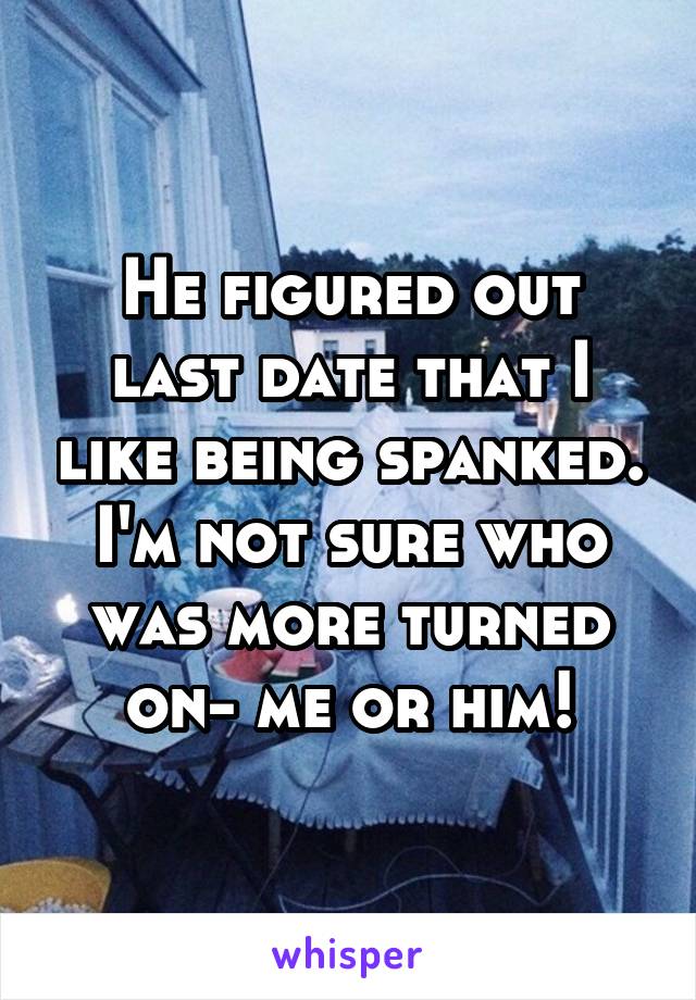 He figured out last date that I like being spanked. I'm not sure who was more turned on- me or him!