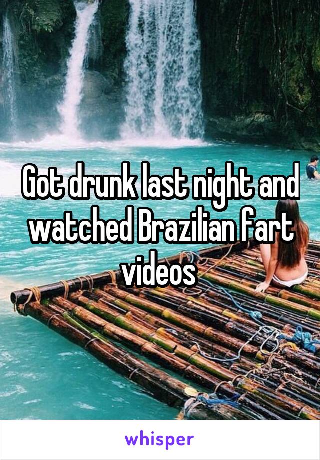 Got drunk last night and watched Brazilian fart videos 