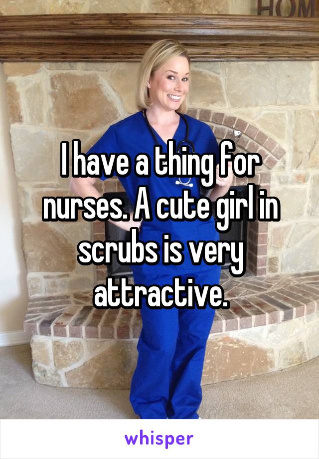 I have a thing for nurses. A cute girl in scrubs is very attractive.
