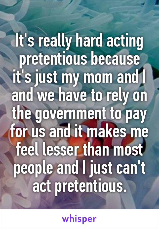 It's really hard acting pretentious because it's just my mom and I and we have to rely on the government to pay for us and it makes me feel lesser than most people and I just can't act pretentious.