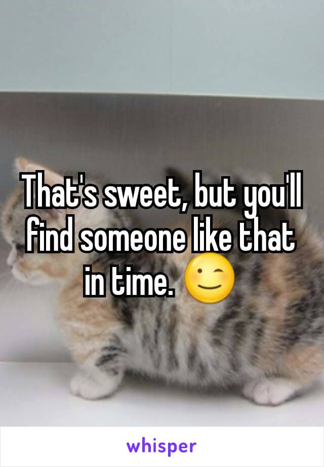That's sweet, but you'll find someone like that in time. 😉