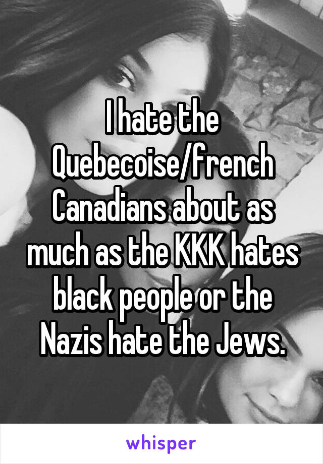 I hate the Quebecoise/french Canadians about as much as the KKK hates black people or the Nazis hate the Jews.