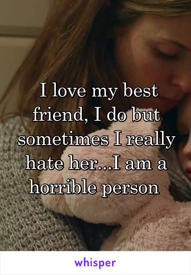  I love my best friend, I do but sometimes I really hate her...I am a horrible person 