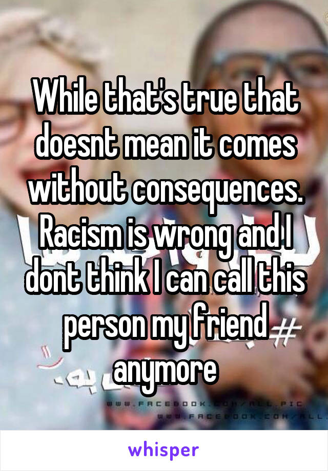While that's true that doesnt mean it comes without consequences. Racism is wrong and I dont think I can call this person my friend anymore