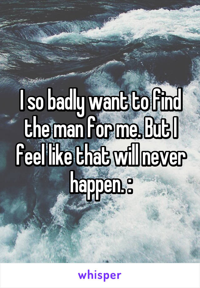 I so badly want to find the man for me. But I feel like that will never happen. :\