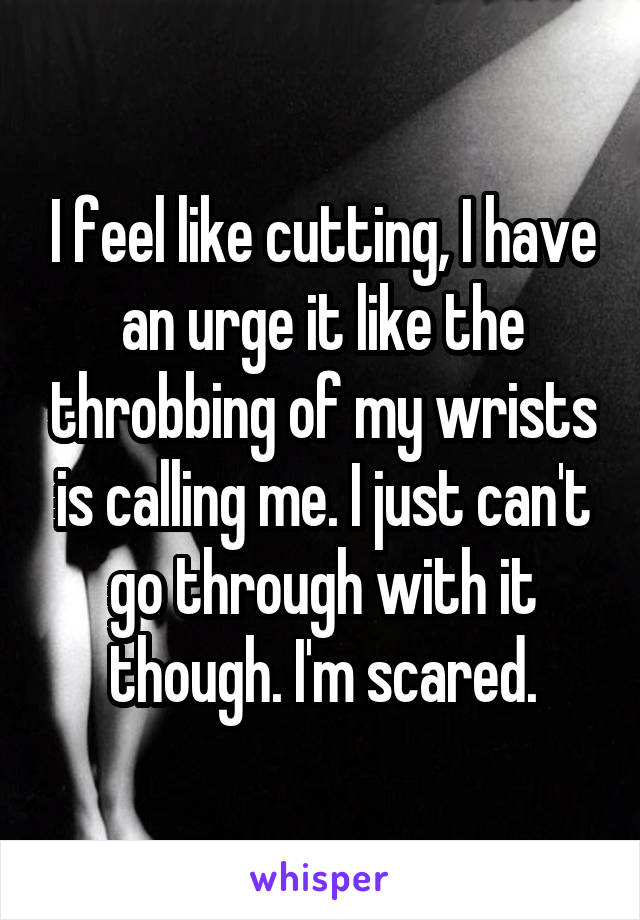 I feel like cutting, I have an urge it like the throbbing of my wrists is calling me. I just can't go through with it though. I'm scared.