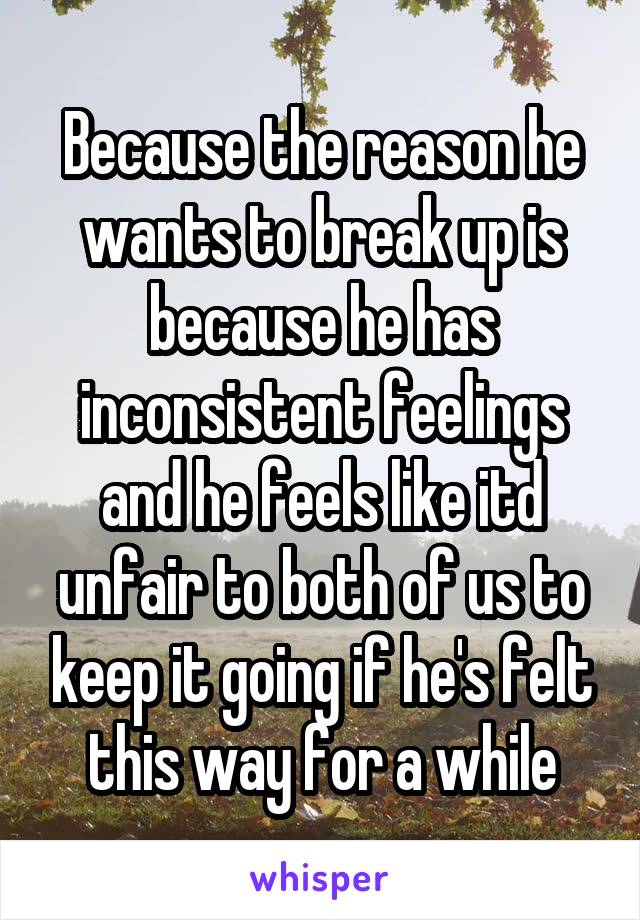 Because the reason he wants to break up is because he has inconsistent feelings and he feels like itd unfair to both of us to keep it going if he's felt this way for a while