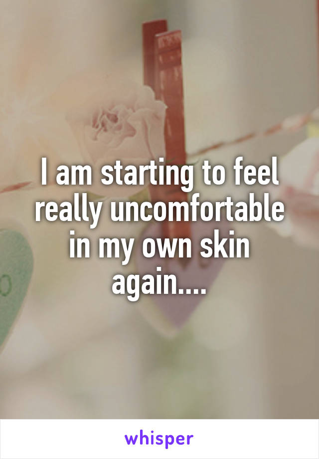 I am starting to feel really uncomfortable in my own skin again....