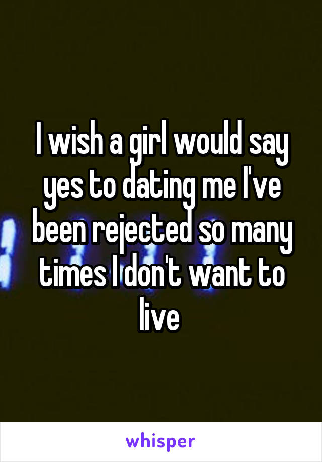 I wish a girl would say yes to dating me I've been rejected so many times I don't want to live 