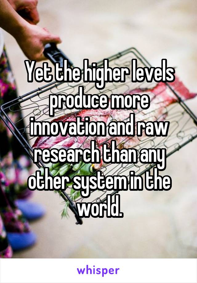 Yet the higher levels produce more innovation and raw research than any other system in the world.