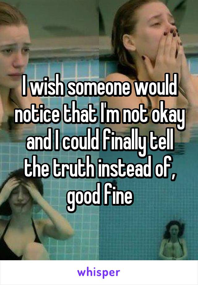 I wish someone would notice that I'm not okay and I could finally tell the truth instead of, good fine