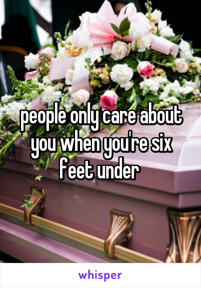 people only care about you when you're six feet under 