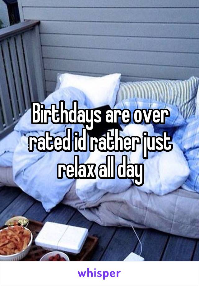 Birthdays are over rated id rather just relax all day