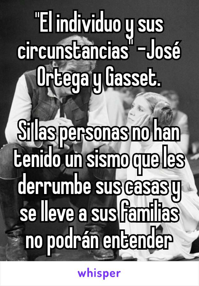 "El individuo y sus circunstancias" -José Ortega y Gasset.

Si las personas no han tenido un sismo que les derrumbe sus casas y se lleve a sus familias no podrán entender eso.