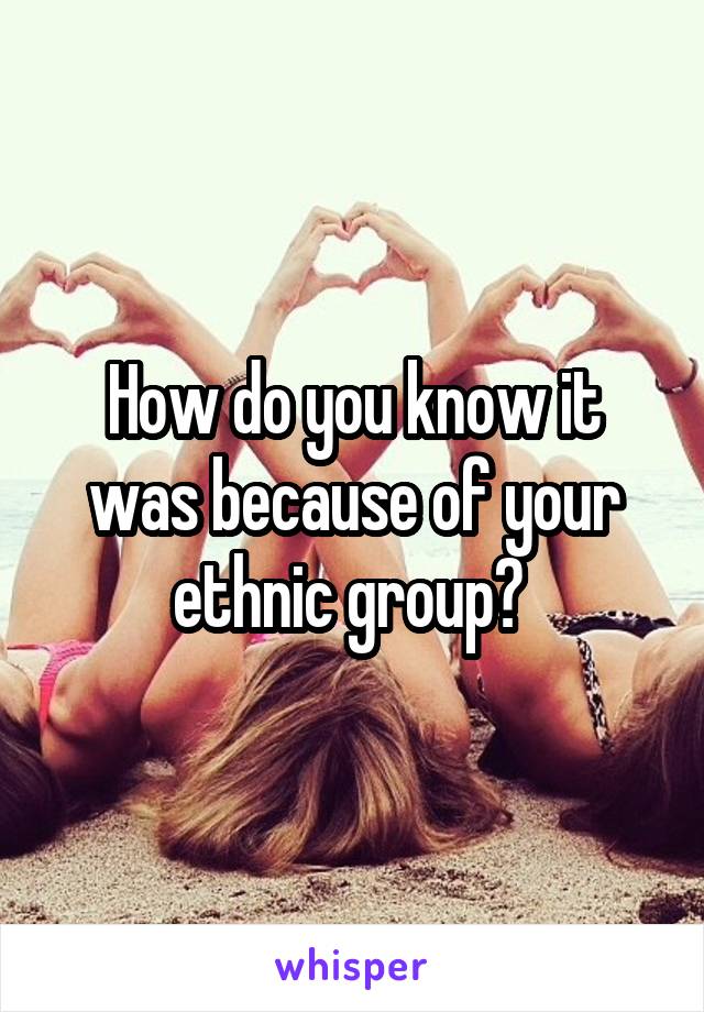 How do you know it was because of your ethnic group? 