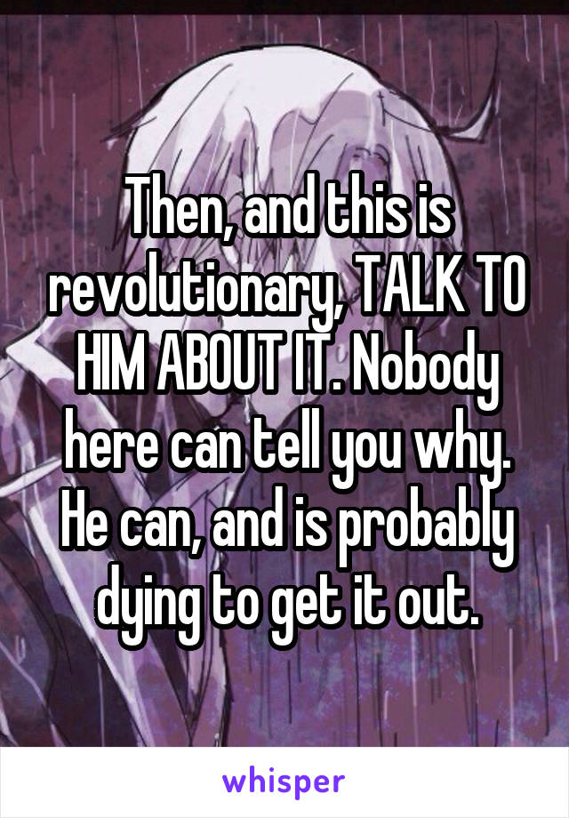 Then, and this is revolutionary, TALK TO HIM ABOUT IT. Nobody here can tell you why. He can, and is probably dying to get it out.