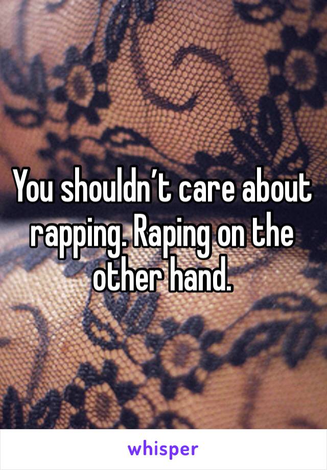 You shouldn’t care about rapping. Raping on the other hand. 