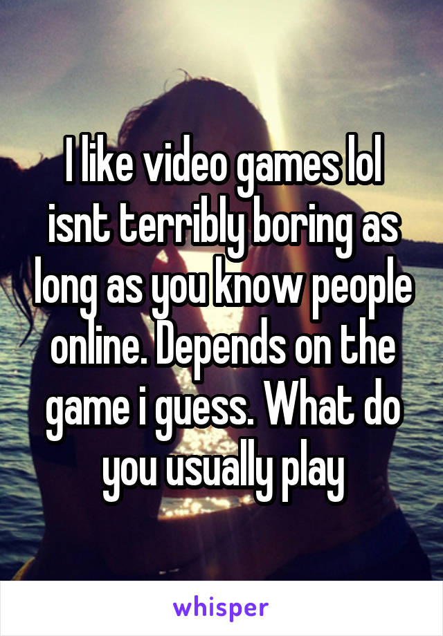 I like video games lol isnt terribly boring as long as you know people online. Depends on the game i guess. What do you usually play