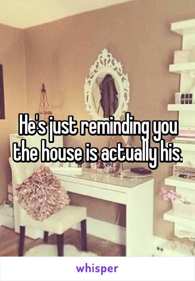 He's just reminding you the house is actually his.