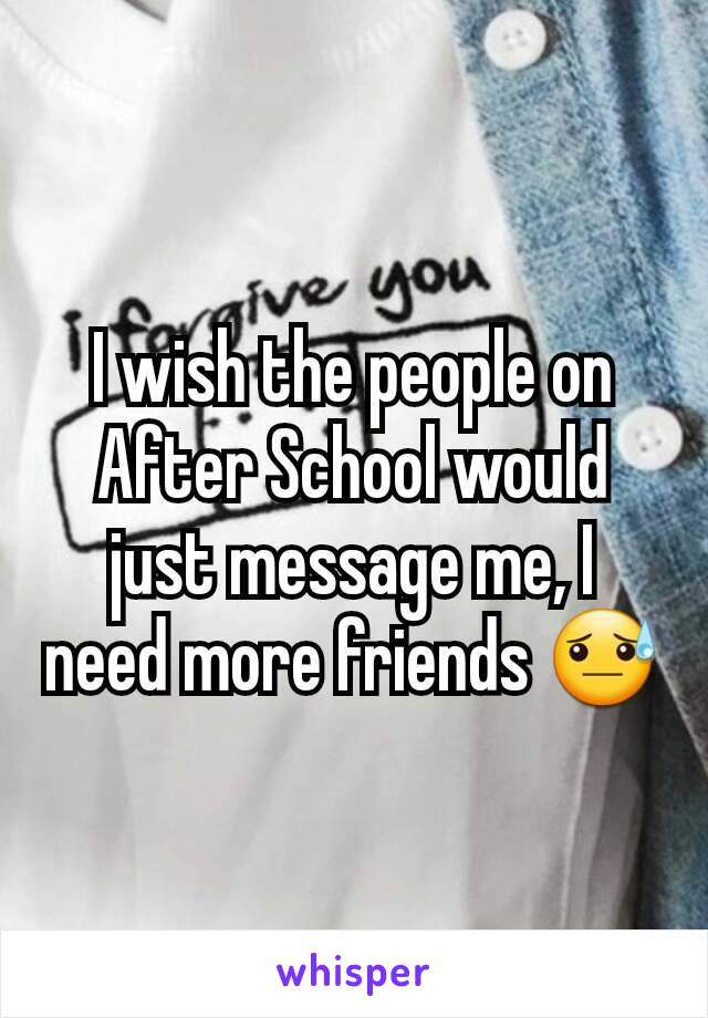 I wish the people on After School would just message me, I need more friends 😓