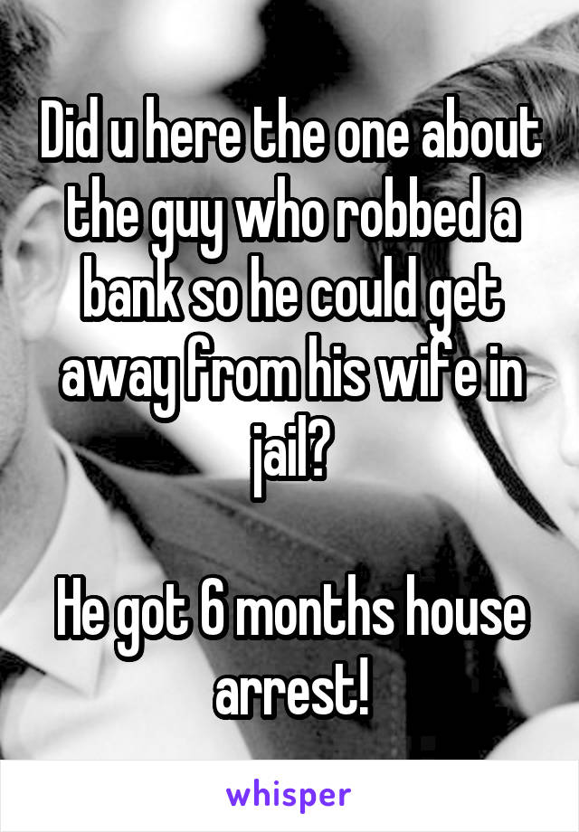 Did u here the one about the guy who robbed a bank so he could get away from his wife in jail?

He got 6 months house arrest!