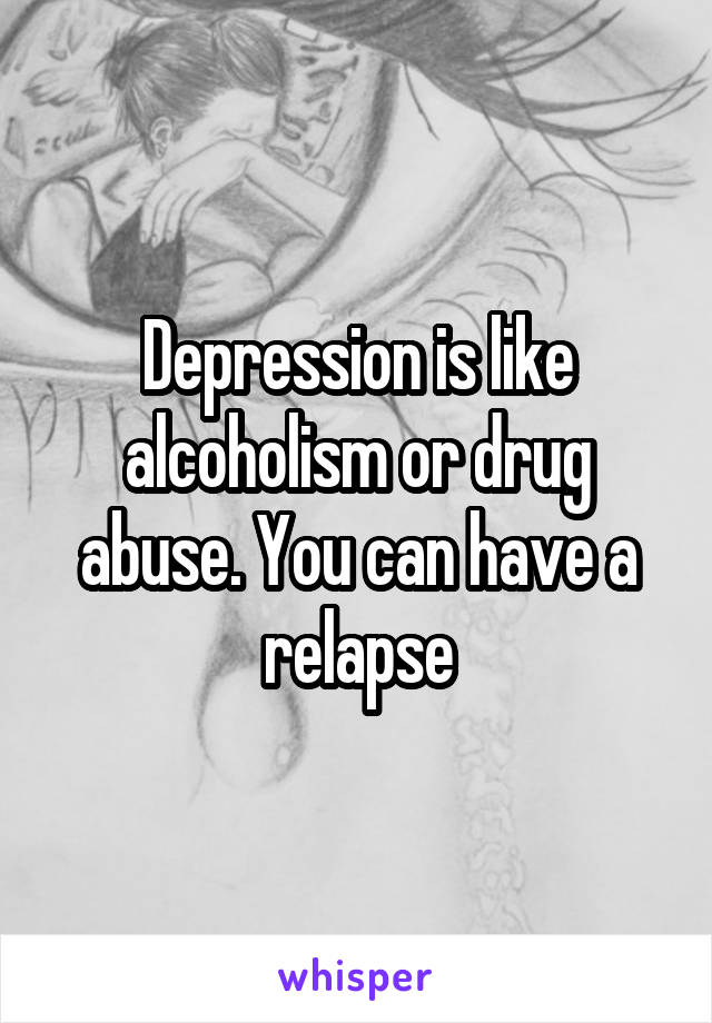 Depression is like alcoholism or drug abuse. You can have a relapse