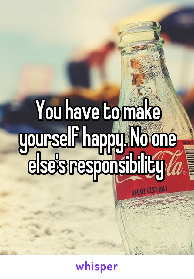 You have to make yourself happy. No one else's responsibility 