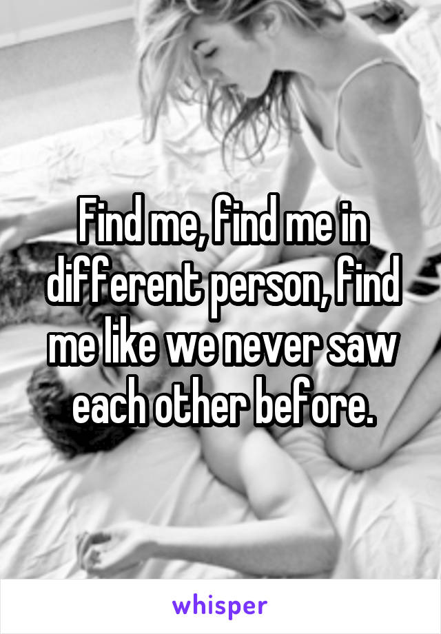 Find me, find me in different person, find me like we never saw each other before.