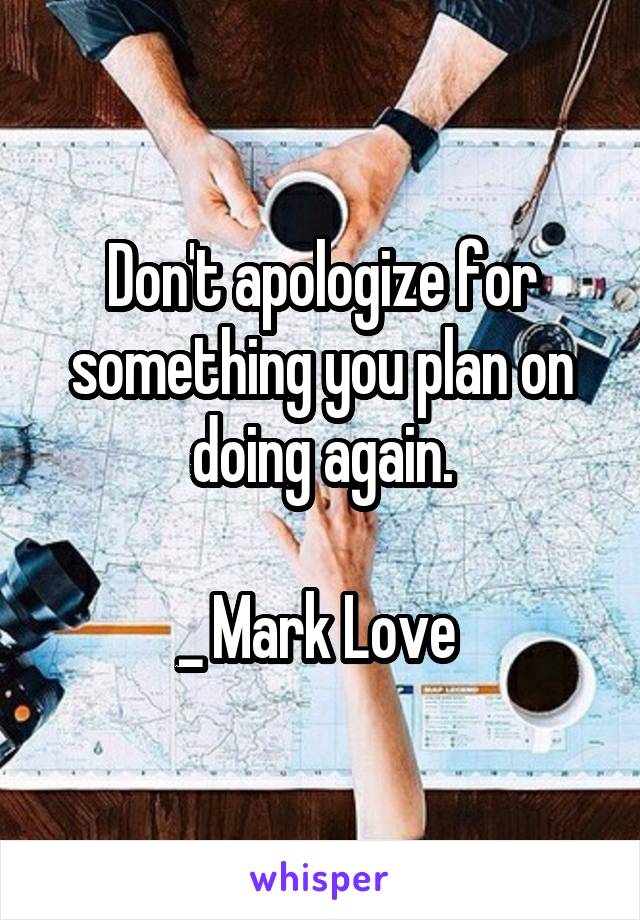 Don't apologize for something you plan on doing again.

_ Mark Love 