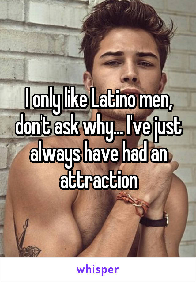 I only like Latino men, don't ask why... I've just always have had an attraction