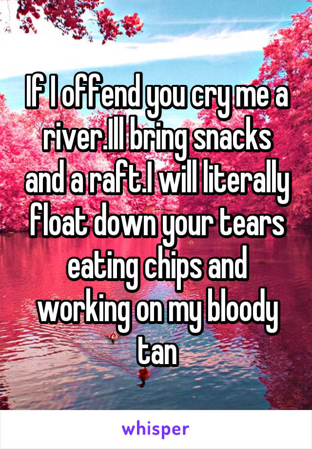 If I offend you cry me a river.Ill bring snacks and a raft.I will literally float down your tears eating chips and working on my bloody tan