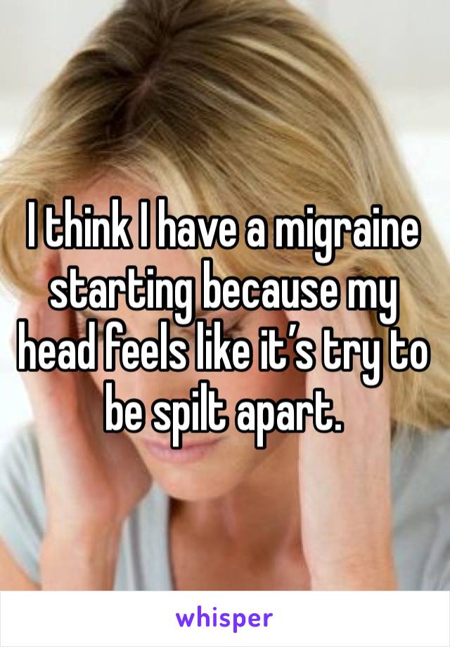 I think I have a migraine starting because my head feels like it’s try to be spilt apart. 