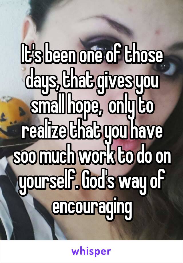 It's been one of those days, that gives you small hope,  only to realize that you have soo much work to do on yourself. God's way of encouraging