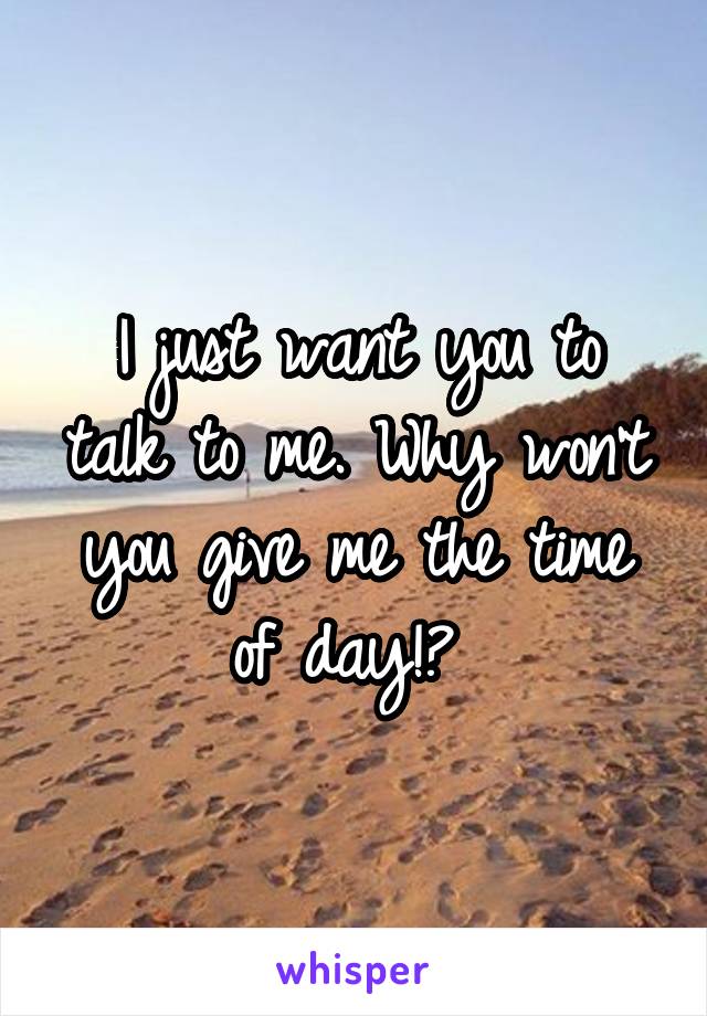 I just want you to talk to me. Why won't you give me the time of day!? 