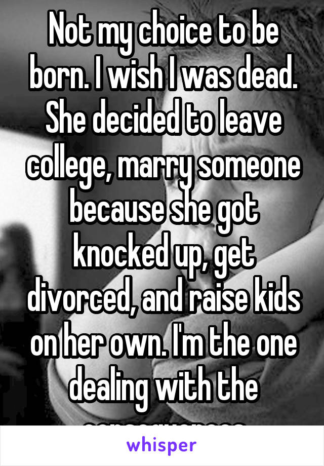 Not my choice to be born. I wish I was dead. She decided to leave college, marry someone because she got knocked up, get divorced, and raise kids on her own. I'm the one dealing with the consequences