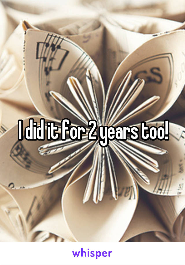 I did it for 2 years too!