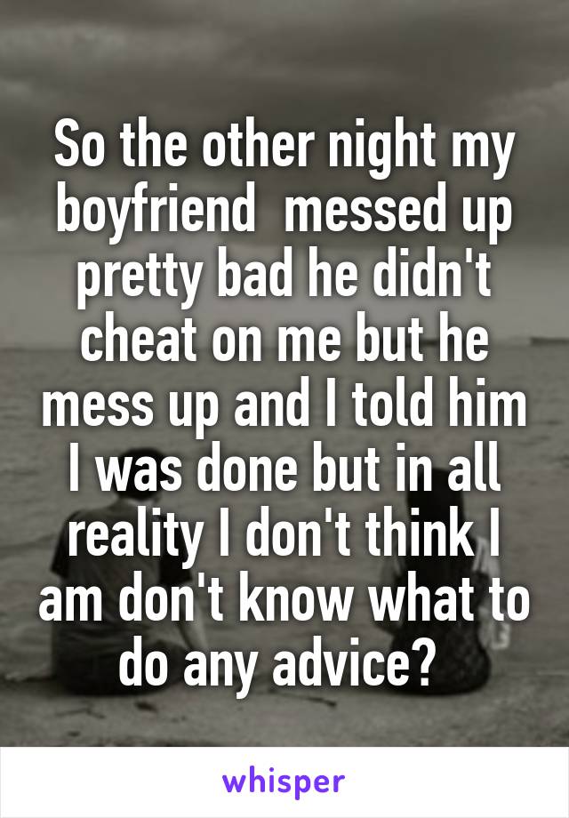 So the other night my boyfriend  messed up pretty bad he didn't cheat on me but he mess up and I told him I was done but in all reality I don't think I am don't know what to do any advice? 