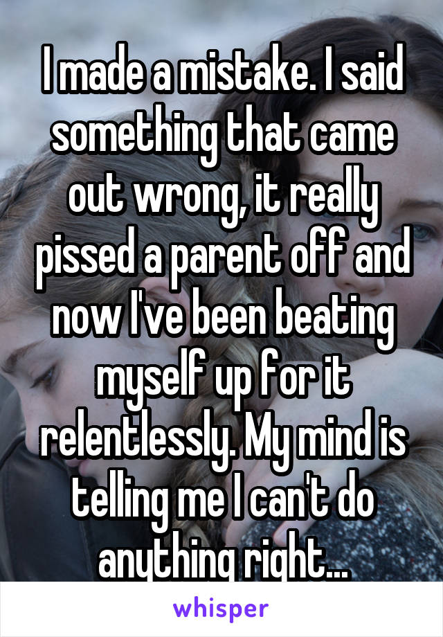 I made a mistake. I said something that came out wrong, it really pissed a parent off and now I've been beating myself up for it relentlessly. My mind is telling me I can't do anything right...