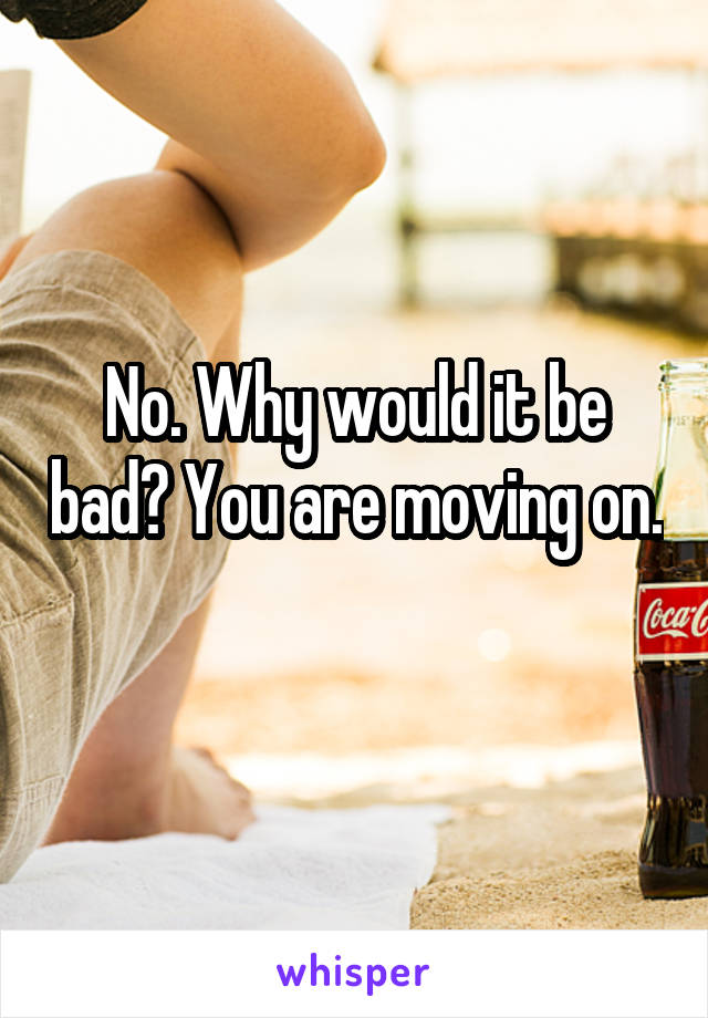 No. Why would it be bad? You are moving on. 